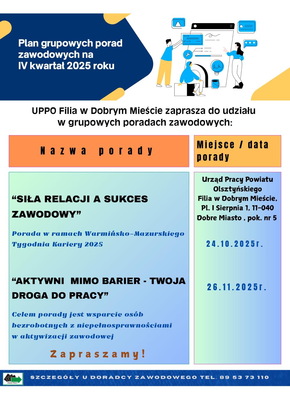 Plan grupowych porad zawodowych na IV kwartał 2025 roku UPPO Filia w Dobrym Mieście zaprasza do udziału w grupowych poradach zawodowych. Terminy i tematy porad: 1.„Siła relacji a sukces zawodowy” – Porada w ramach Warmińsko-Mazurskiego Tygodnia Kariery 2025  Miejsce: Urząd Pracy Powiatu Olsztyńskiego, Filia w Dobrym Mieście, Pl. 1 Sierpnia 1, 11-040 Dobre Miasto, pokój nr 5 Data: 24 października 2025 r. 2.„Aktywni mimo barier – Twoja droga do pracy” – Celem porady jest wsparcie osób bezrobotnych z niepełnosprawnościami w aktywizacji zawodowej Miejsce: Urząd Pracy Powiatu Olsztyńskiego, Filia w Dobrym Mieście, Pl. 1 Sierpnia 1, 11-040 Dobre Miasto, pokój nr 5  Data: 26 listopada 2025 r.
