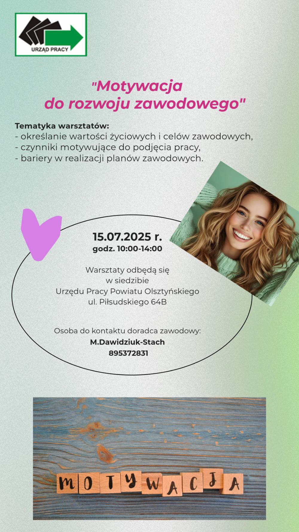 Dnia 15.07.2025 odbędzie się porada grupowa Motywacja do rozwoju zawodowego. Zakres tematyczny porady obejmuje: określenie wartości życiowych i celów zawodowych, czynniki motywujące do poszukiwania pracy, bariery w realizacji planów zawodowych.Porada odbędzie się w siedzibie Urzędu Pracy Powiatu Olsztyńskiego A. Piłsudskiego 64B w Olsztynie. Osoba do kontaktu doradca zawodowy Magdalena Dawidziuk-Stach numer telefonu 695-210-478