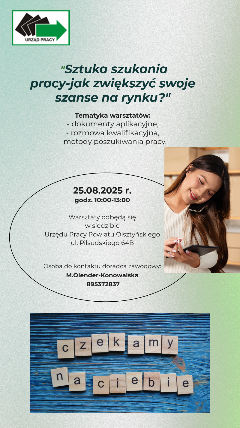 Porada grupowa Sztuka szukania pracy - jak zwiększyć swoje szanse na rynku?". Odbędzie się w siedzibie rzędu Pracy Powiatu Olsztyńskiego Al. Piłsudskiego 64B Olsztyn. dnia 25.08.2025 w godzinach 10.00-13.00. Zakres tematyczny porady to dokumenty aplikacyjne, rozmowa kwalifikacyjna, metody poszukiwania pracy. Zapisy u doradcy zawodowego pod numerem telefonu 8953752837.