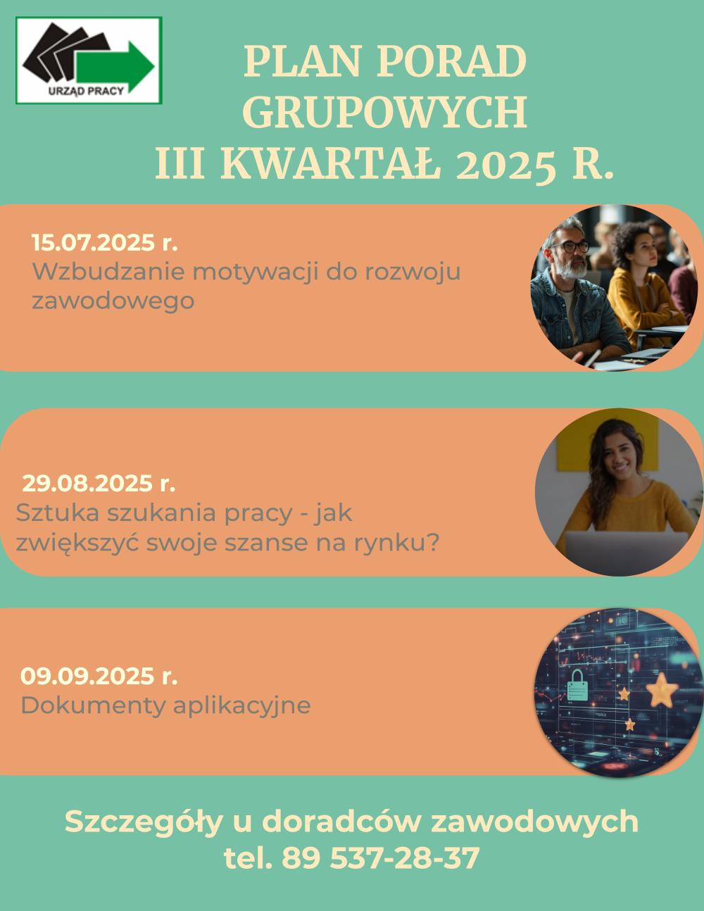 Plan porad grupowych na III kwartał 2025 roku15.07.2025 Wzbudzanie motywacji do rozwoju zawodowego29.08.2025 Sztuka szukania pracy-Jak zwiększyć swoje szanse na rynku pracy?09.09.2025 Dokumenty aplikacyjneSzczegóły u doradców zawodowych pod numerem telefonu 89 537-28-37